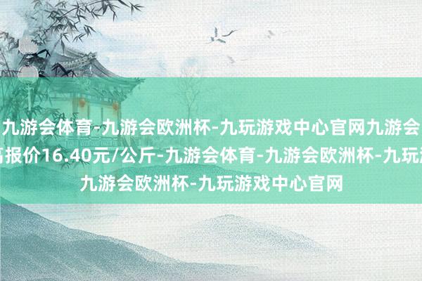 九游会体育-九游会欧洲杯-九玩游戏中心官网九游会体育当日最高报价16.40元/公斤-九游会体育-九游会欧洲杯-九玩游戏中心官网