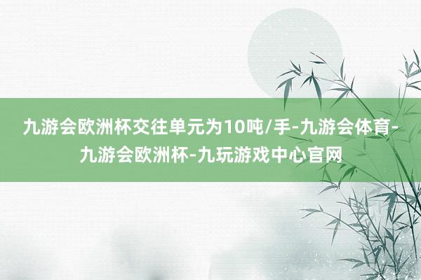 九游会欧洲杯交往单元为10吨/手-九游会体育-九游会欧洲杯-九玩游戏中心官网