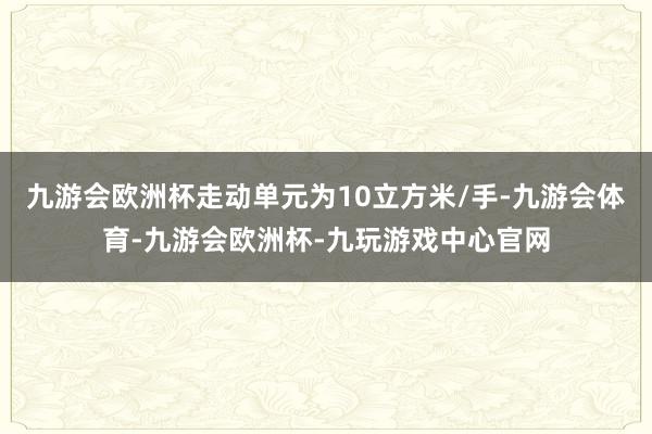 九游会欧洲杯走动单元为10立方米/手-九游会体育-九游会欧洲杯-九玩游戏中心官网