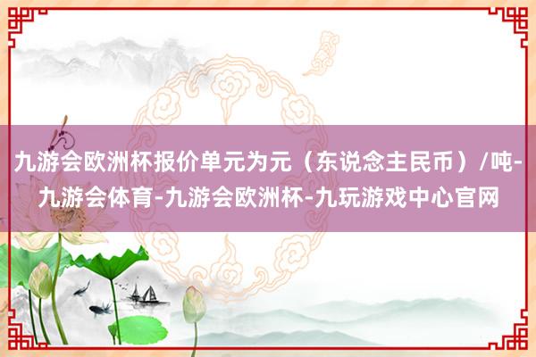 九游会欧洲杯报价单元为元（东说念主民币）/吨-九游会体育-九游会欧洲杯-九玩游戏中心官网