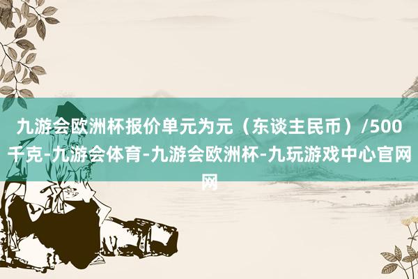 九游会欧洲杯报价单元为元（东谈主民币）/500千克-九游会体育-九游会欧洲杯-九玩游戏中心官网