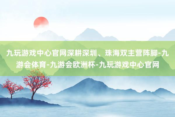 九玩游戏中心官网深耕深圳、珠海双主营阵脚-九游会体育-九游会欧洲杯-九玩游戏中心官网