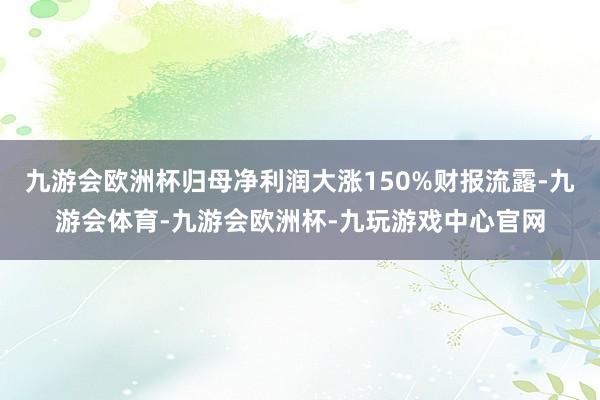 九游会欧洲杯归母净利润大涨150%财报流露-九游会体育-九游会欧洲杯-九玩游戏中心官网