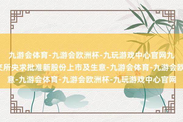 九游会体育-九游会欧洲杯-九玩游戏中心官网九游会体育公司将向联交所央求批准新股份上市及生意-九游会体育-九游会欧洲杯-九玩游戏中心官网