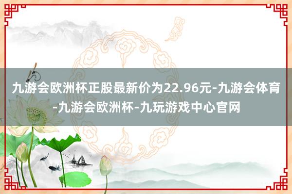 九游会欧洲杯正股最新价为22.96元-九游会体育-九游会欧洲杯-九玩游戏中心官网