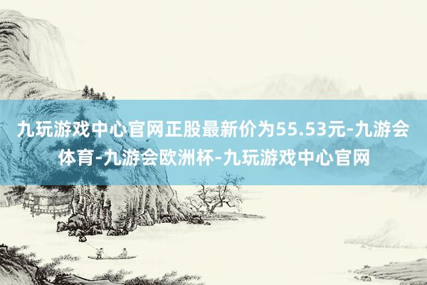 九玩游戏中心官网正股最新价为55.53元-九游会体育-九游会欧洲杯-九玩游戏中心官网