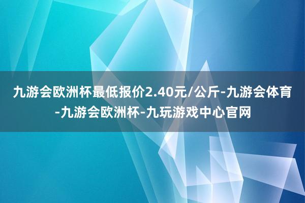 九游会欧洲杯最低报价2.40元/公斤-九游会体育-九游会欧洲杯-九玩游戏中心官网