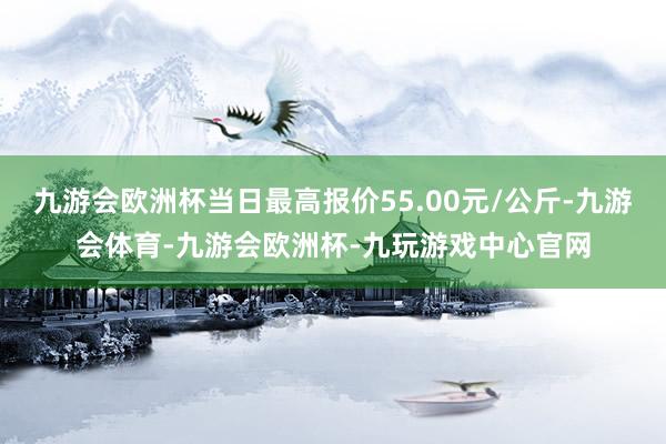 九游会欧洲杯当日最高报价55.00元/公斤-九游会体育-九游会欧洲杯-九玩游戏中心官网