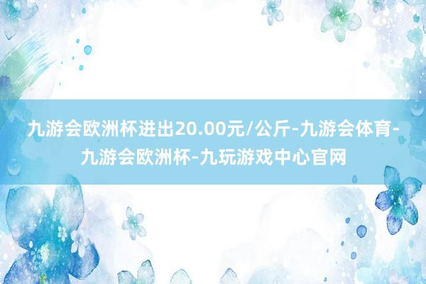 九游会欧洲杯进出20.00元/公斤-九游会体育-九游会欧洲杯-九玩游戏中心官网