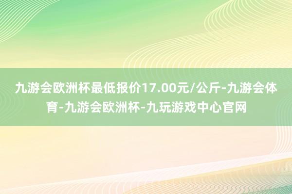 九游会欧洲杯最低报价17.00元/公斤-九游会体育-九游会欧洲杯-九玩游戏中心官网