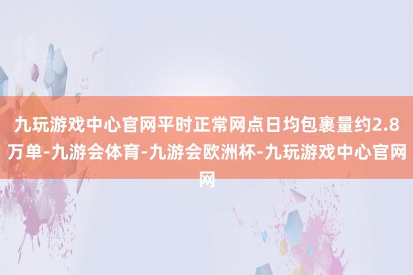 九玩游戏中心官网平时正常网点日均包裹量约2.8万单-九游会体育-九游会欧洲杯-九玩游戏中心官网