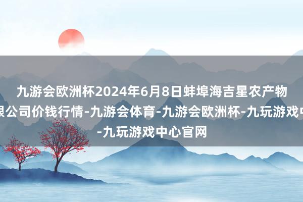 九游会欧洲杯2024年6月8日蚌埠海吉星农产物物流有限公司价钱行情-九游会体育-九游会欧洲杯-九玩游戏中心官网