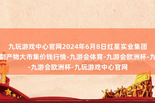 九玩游戏中心官网2024年6月8日红星实业集团有限公司红星农副产物大市集价钱行情-九游会体育-九游会欧洲杯-九玩游戏中心官网