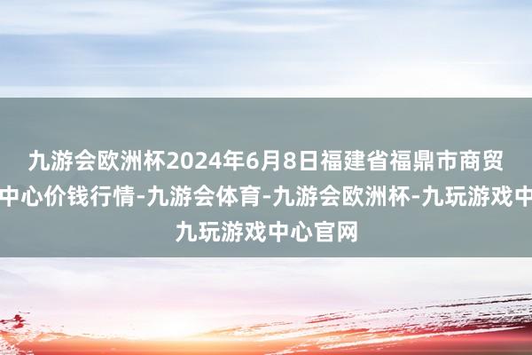 九游会欧洲杯2024年6月8日福建省福鼎市商贸业做事中心价钱行情-九游会体育-九游会欧洲杯-九玩游戏中心官网