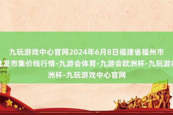 九玩游戏中心官网2024年6月8日福建省福州市海峡蔬菜批发市集价钱行情-九游会体育-九游会欧洲杯-九玩游戏中心官网