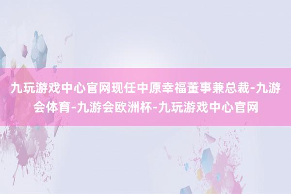 九玩游戏中心官网现任中原幸福董事兼总裁-九游会体育-九游会欧洲杯-九玩游戏中心官网