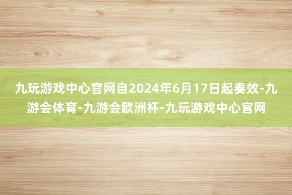 九玩游戏中心官网自2024年6月17日起奏效-九游会体育-九游会欧洲杯-九玩游戏中心官网