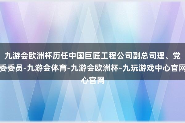 九游会欧洲杯历任中国巨匠工程公司副总司理、党委委员-九游会体育-九游会欧洲杯-九玩游戏中心官网