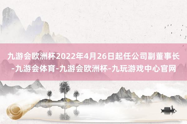 九游会欧洲杯2022年4月26日起任公司副董事长-九游会体育-九游会欧洲杯-九玩游戏中心官网