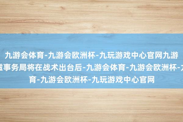 九游会体育-九游会欧洲杯-九玩游戏中心官网九游会体育谐和区民滋事务局将在战术出台后-九游会体育-九游会欧洲杯-九玩游戏中心官网