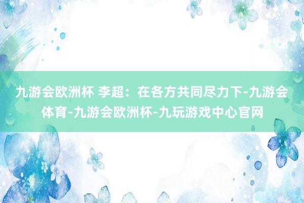 九游会欧洲杯 　　李超：在各方共同尽力下-九游会体育-九游会欧洲杯-九玩游戏中心官网