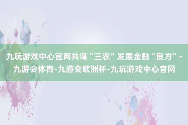 九玩游戏中心官网共谋“三农”发展金融“良方”-九游会体育-九游会欧洲杯-九玩游戏中心官网