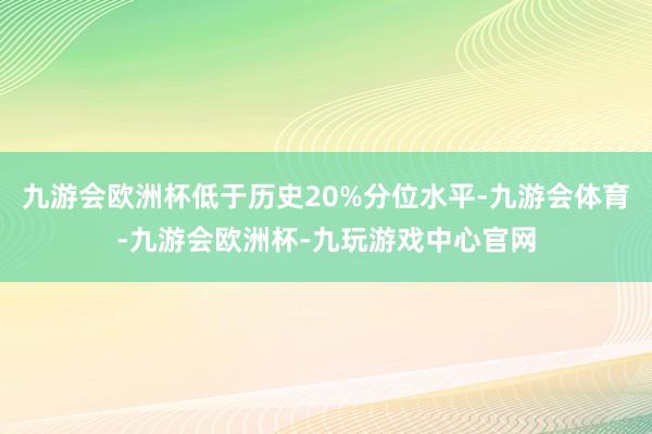 九游会欧洲杯低于历史20%分位水平-九游会体育-九游会欧洲杯-九玩游戏中心官网