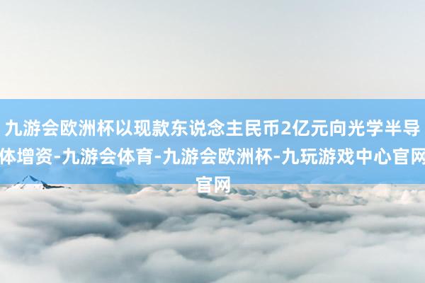 九游会欧洲杯以现款东说念主民币2亿元向光学半导体增资-九游会体育-九游会欧洲杯-九玩游戏中心官网