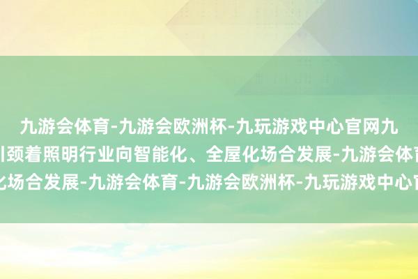 九游会体育-九游会欧洲杯-九玩游戏中心官网九游会体育多年来继续引颈着照明行业向智能化、全屋化场合发展-九游会体育-九游会欧洲杯-九玩游戏中心官网