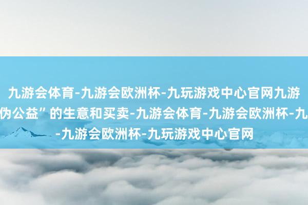 九游会体育-九游会欧洲杯-九玩游戏中心官网九游会体育作念着“伪公益”的生意和买卖-九游会体育-九游会欧洲杯-九玩游戏中心官网