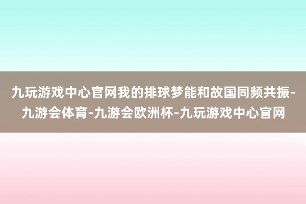 九玩游戏中心官网我的排球梦能和故国同频共振-九游会体育-九游会欧洲杯-九玩游戏中心官网