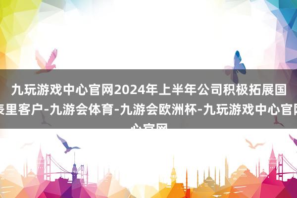 九玩游戏中心官网2024年上半年公司积极拓展国表里客户-九游会体育-九游会欧洲杯-九玩游戏中心官网