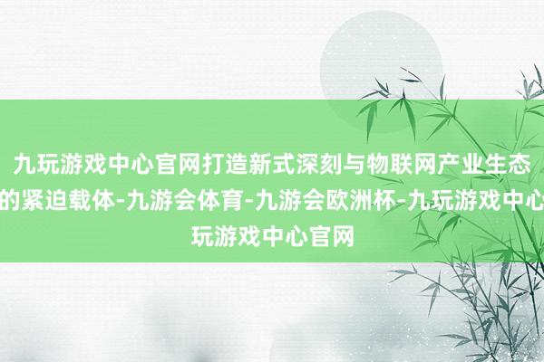 九玩游戏中心官网打造新式深刻与物联网产业生态集群的紧迫载体-九游会体育-九游会欧洲杯-九玩游戏中心官网