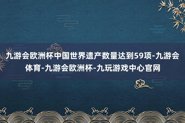 九游会欧洲杯中国世界遗产数量达到59项-九游会体育-九游会欧洲杯-九玩游戏中心官网