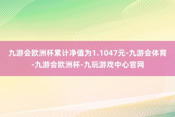 九游会欧洲杯累计净值为1.1047元-九游会体育-九游会欧洲杯-九玩游戏中心官网