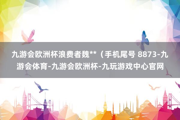 九游会欧洲杯浪费者魏**（手机尾号 8873-九游会体育-九游会欧洲杯-九玩游戏中心官网