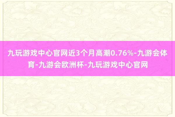 九玩游戏中心官网近3个月高潮0.76%-九游会体育-九游会欧洲杯-九玩游戏中心官网