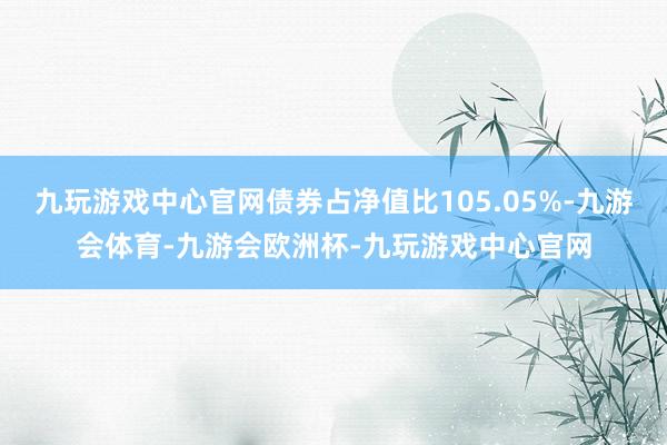 九玩游戏中心官网债券占净值比105.05%-九游会体育-九游会欧洲杯-九玩游戏中心官网