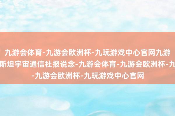 九游会体育-九游会欧洲杯-九玩游戏中心官网九游会体育乌兹别克斯坦宇宙通信社报说念-九游会体育-九游会欧洲杯-九玩游戏中心官网