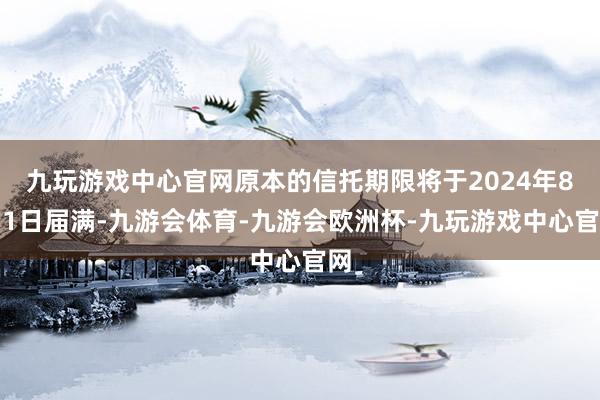 九玩游戏中心官网原本的信托期限将于2024年8月1日届满-九游会体育-九游会欧洲杯-九玩游戏中心官网