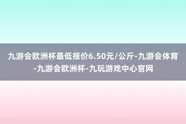 九游会欧洲杯最低报价6.50元/公斤-九游会体育-九游会欧洲杯-九玩游戏中心官网