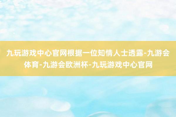 九玩游戏中心官网根据一位知情人士透露-九游会体育-九游会欧洲杯-九玩游戏中心官网