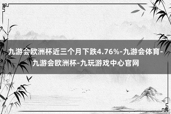 九游会欧洲杯近三个月下跌4.76%-九游会体育-九游会欧洲杯-九玩游戏中心官网