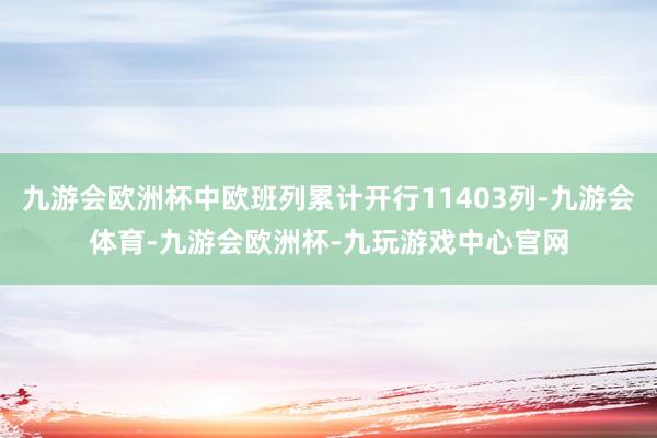 九游会欧洲杯中欧班列累计开行11403列-九游会体育-九游会欧洲杯-九玩游戏中心官网