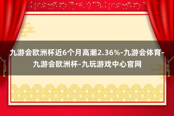 九游会欧洲杯近6个月高潮2.36%-九游会体育-九游会欧洲杯-九玩游戏中心官网