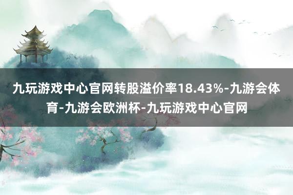 九玩游戏中心官网转股溢价率18.43%-九游会体育-九游会欧洲杯-九玩游戏中心官网