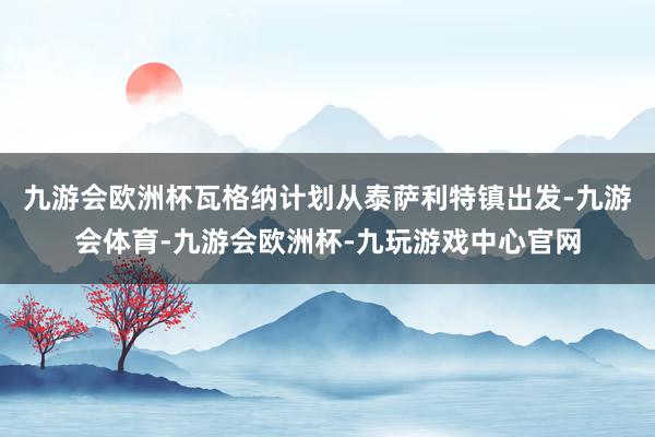 九游会欧洲杯瓦格纳计划从泰萨利特镇出发-九游会体育-九游会欧洲杯-九玩游戏中心官网