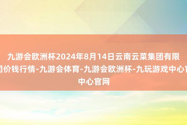 九游会欧洲杯2024年8月14日云南云菜集团有限公司价钱行情-九游会体育-九游会欧洲杯-九玩游戏中心官网