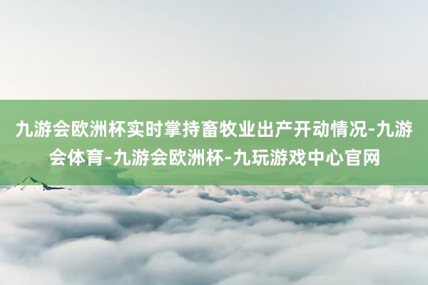 九游会欧洲杯实时掌持畜牧业出产开动情况-九游会体育-九游会欧洲杯-九玩游戏中心官网