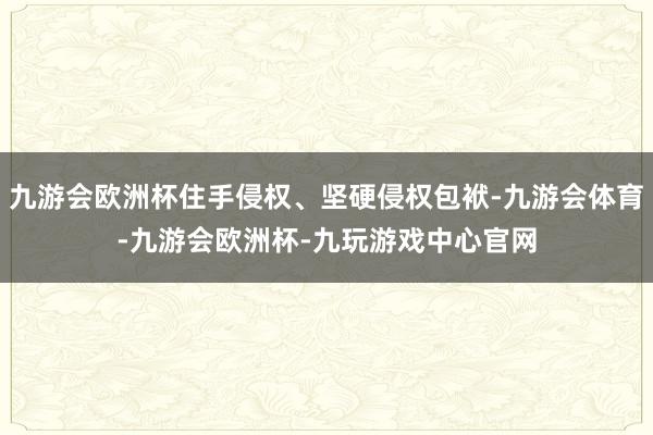 九游会欧洲杯住手侵权、坚硬侵权包袱-九游会体育-九游会欧洲杯-九玩游戏中心官网